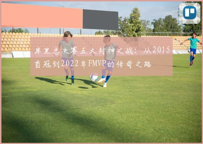 库里总决赛五大封神之战:从2015首冠到2022年FMVP的传奇之路