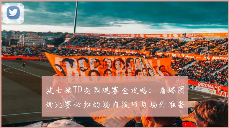 波士顿TD花园观赛全攻略：看塔图姆比赛必知的场内技巧与场外准备