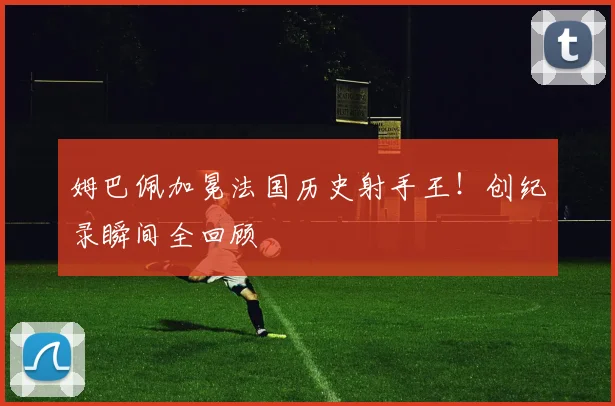 姆巴佩加冕法国历史射手王!创纪录瞬间全回顾