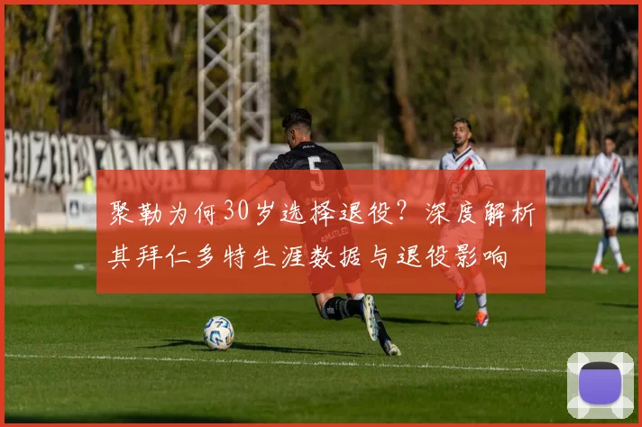聚勒为何30岁选择退役？深度解析其拜仁多特生涯数据与退役影响