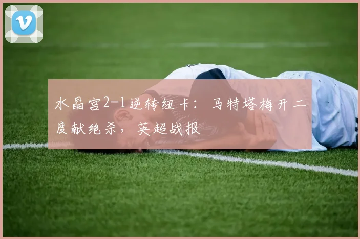 水晶宫2-1逆转纽卡：马特塔梅开二度献绝杀，英超战报
