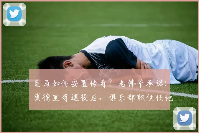 皇马如何安置传奇?老佛爷承诺:莫德里奇退役后,俱乐部职位任他挑选