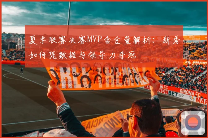 夏季联赛决赛MVP含金量解析:新秀如何凭数据与领导力夺冠