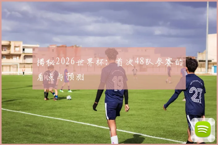 揭秘2026世界杯:首次48队参赛的看点与预测