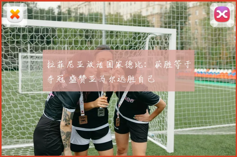 拉菲尼亚放话国家德比：获胜等于夺冠 盛赞亚马尔远胜自己